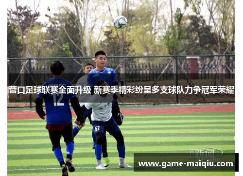 营口足球联赛全面升级 新赛季精彩纷呈多支球队力争冠军荣耀 营口足球联赛全面升级 新赛季精彩纷呈多支球队力争冠军荣耀